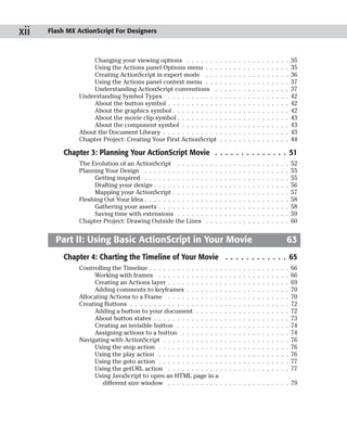 xii   Flash MX ActionScript For Designers



                    Changing your viewing options . . . . . . .                .   .   .   .   .   .   .   .   .   .   .   .   .   .   .   35
                    Using the Actions panel Options menu . . .                 .   .   .   .   .   .   .   .   .   .   .   .   .   .   .   35
                    Creating ActionScript in expert mode . . .                 .   .   .   .   .   .   .   .   .   .   .   .   .   .   .   36
                    Using the Actions panel context menu . . .                 .   .   .   .   .   .   .   .   .   .   .   .   .   .   .   37
                    Understanding ActionScript conventions .                   .   .   .   .   .   .   .   .   .   .   .   .   .   .   .   37
                Understanding Symbol Types . . . . . . . . . . .               .   .   .   .   .   .   .   .   .   .   .   .   .   .   .   42
                    About the button symbol . . . . . . . . . . .              .   .   .   .   .   .   .   .   .   .   .   .   .   .   .   42
                    About the graphics symbol . . . . . . . . . .              .   .   .   .   .   .   .   .   .   .   .   .   .   .   .   42
                    About the movie clip symbol . . . . . . . . .              .   .   .   .   .   .   .   .   .   .   .   .   .   .   .   43
                    About the component symbol . . . . . . . .                 .   .   .   .   .   .   .   .   .   .   .   .   .   .   .   43
                About the Document Library . . . . . . . . . . . .             .   .   .   .   .   .   .   .   .   .   .   .   .   .   .   43
                Chapter Project: Creating Your First ActionScript              .   .   .   .   .   .   .   .   .   .   .   .   .   .   .   44

           Chapter 3: Planning Your ActionScript Movie . . . . . . . . . . . . . . 51
                The Evolution of an ActionScript . . . . . .       .   .   .   .   .   .   .   .   .   .   .   .   .   .   .   .   .   .   52
                Planning Your Design . . . . . . . . . . . . .     .   .   .   .   .   .   .   .   .   .   .   .   .   .   .   .   .   .   55
                     Getting inspired . . . . . . . . . . . . .    .   .   .   .   .   .   .   .   .   .   .   .   .   .   .   .   .   .   55
                     Drafting your design . . . . . . . . . . .    .   .   .   .   .   .   .   .   .   .   .   .   .   .   .   .   .   .   56
                     Mapping your ActionScript . . . . . . .       .   .   .   .   .   .   .   .   .   .   .   .   .   .   .   .   .   .   57
                Fleshing Out Your Idea . . . . . . . . . . . . .   .   .   .   .   .   .   .   .   .   .   .   .   .   .   .   .   .   .   58
                     Gathering your assets . . . . . . . . . .     .   .   .   .   .   .   .   .   .   .   .   .   .   .   .   .   .   .   58
                     Saving time with extensions . . . . . .       .   .   .   .   .   .   .   .   .   .   .   .   .   .   .   .   .   .   59
                Chapter Project: Drawing Outside the Lines         .   .   .   .   .   .   .   .   .   .   .   .   .   .   .   .   .   .   60


        Part II: Using Basic ActionScript in Your Movie                                                                                63
           Chapter 4: Charting the Timeline of Your Movie . . . . . . . . . . . . 65
                Controlling the Timeline . . . . . . . . . . . . . . . .           .   .   .   .   .   .   .   .   .   .   .   .   .   .   66
                     Working with frames . . . . . . . . . . . . . .               .   .   .   .   .   .   .   .   .   .   .   .   .   .   66
                     Creating an Actions layer . . . . . . . . . . . .             .   .   .   .   .   .   .   .   .   .   .   .   .   .   69
                     Adding comments to keyframes . . . . . . . .                  .   .   .   .   .   .   .   .   .   .   .   .   .   .   70
                Allocating Actions to a Frame . . . . . . . . . . . .              .   .   .   .   .   .   .   .   .   .   .   .   .   .   70
                Creating Buttons . . . . . . . . . . . . . . . . . . . .           .   .   .   .   .   .   .   .   .   .   .   .   .   .   72
                     Adding a button to your document . . . . . .                  .   .   .   .   .   .   .   .   .   .   .   .   .   .   72
                     About button states . . . . . . . . . . . . . . .             .   .   .   .   .   .   .   .   .   .   .   .   .   .   73
                     Creating an invisible button . . . . . . . . . .              .   .   .   .   .   .   .   .   .   .   .   .   .   .   74
                     Assigning actions to a button . . . . . . . . .               .   .   .   .   .   .   .   .   .   .   .   .   .   .   74
                Navigating with ActionScript . . . . . . . . . . . . .             .   .   .   .   .   .   .   .   .   .   .   .   .   .   76
                     Using the stop action . . . . . . . . . . . . . .             .   .   .   .   .   .   .   .   .   .   .   .   .   .   76
                     Using the play action . . . . . . . . . . . . . .             .   .   .   .   .   .   .   .   .   .   .   .   .   .   76
                     Using the goto action . . . . . . . . . . . . . .             .   .   .   .   .   .   .   .   .   .   .   .   .   .   77
                     Using the getURL action . . . . . . . . . . . .               .   .   .   .   .   .   .   .   .   .   .   .   .   .   77
                     Using JavaScript to open an HTML page in a
                         different size window . . . . . . . . . . . .             . . . . . . . . . . . . . . 79
 