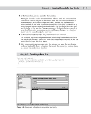 Chapter 6 ✦ Creating Elements for Your Movie      111

   3. In the Name field, enter a name for the function.
     When you choose a name, choose one that reflects what the function does.
     This makes it easier for you to remember what the function does as well as
     other designers working on the project. Don’t include any spaces in the
     function name. If you must designate the difference between two words in a
     function name, use an underscore or capitalize the first letter of the second
     word, similar to the way the Flash programmers designate between words in
     an action. Remember you can use a reserved keyword as part of a function
     name, but you cannot use just a keyword.
   4. In the Parameters field, enter the parameters for the function.
     For example, if you are using the function exclusively with movie clips, mc is
     the proper parameter. If you’re not sure which objects you’re going to use the
     function with, leave this field blank.
   5. After you enter the parameters, enter the actions you want the function to
      perform. Listing 6-8 shows a function that sends the movie to a random frame
      in a movie clip on the root timeline.



  Listing 6-8: Creating a Function
function rndFrame(mc) {
  frmLabel=Math.round(Math.random()*(_root[mc]._totalframes))
  _root[mc].gotoAndPlay(frmLabel);
  ;
}




Figure 6-7: You create a function to streamline your work.
 
