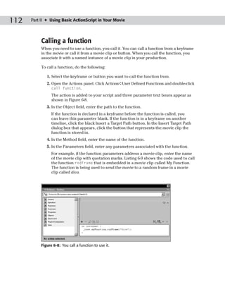 112   Part II ✦ Using Basic ActionScript in Your Movie




           Calling a function
           When you need to use a function, you call it. You can call a function from a keyframe
           in the movie or call it from a movie clip or button. When you call the function, you
           associate it with a named instance of a movie clip in your production.

           To call a function, do the following:

              1. Select the keyframe or button you want to call the function from.
              2. Open the Actions panel. Click Actions➪User Defined Functions and double-click
                 call function.
                 The action is added to your script and three parameter text boxes appear as
                 shown in Figure 6-8.
              3. In the Object field, enter the path to the function.
                 If the function is declared in a keyframe before the function is called, you
                 can leave this parameter blank. If the function is in a keyframe on another
                 timeline, click the black Insert a Target Path button. In the Insert Target Path
                 dialog box that appears, click the button that represents the movie clip the
                 function is stored in.
              4. In the Method field, enter the name of the function.
              5. In the Parameters field, enter any parameters associated with the function.
                 For example, if the function parameters address a movie clip, enter the name
                 of the movie clip with quotation marks. Listing 6-9 shows the code used to call
                 the function rndFrame that is embedded in a movie clip called My Function.
                 The function is being used to send the movie to a random frame in a movie
                 clip called diva.




           Figure 6-8: You call a function to use it.
 