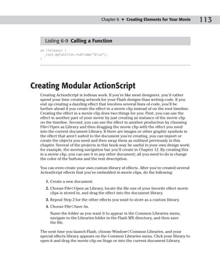Chapter 6 ✦ Creating Elements for Your Movie           113

    Listing 6-9 Calling a Function
  on (release) {
    _root.myFunction.rndFrame(“diva”);
  }




Creating Modular ActionScript
  Creating ActionScript is tedious work. If you’re like most designers, you’d rather
  spend your time creating artwork for your Flash designs than writing code. If you
  end up creating a dazzling effect that involves several lines of code, you’ll be
  further ahead if you create the effect in a movie clip instead of on the root timeline.
  Creating the effect in a movie clip does two things for you: First, you can use the
  effect in another part of your movie by just creating an instance of the movie clip
  on the timeline. Second, you can use the effect in another production by choosing
  File➪Open as Library and then dragging the movie clip with the effect you need
  into the current document Library. If there are images or other graphic symbols in
  the effect that aren’t suited to the document you’re creating, you can import or
  create the objects you need and then swap them as outlined previously in this
  chapter. Several of the projects in this book may be useful in your own design work;
  for example, the moving navigation bar you’ll create in Chapter 12. By creating this
  in a movie clip, you can use it in any other document; all you need to do is change
  the color of the buttons and the text description.

  You can even create your own custom library of effects. After you’ve created several
  ActionScript effects that you’ve embedded in movie clips, do the following:

     1. Create a new document.
     2. Choose File➪Open as Library, locate the file one of your favorite effect movie
        clips is stored in, and drag the effect into the document library.
     3. Repeat Step 2 for the other effects you want to store as a custom library.
     4. Choose File➪Save As.
       Name the folder as you want it to appear in the Common Libraries menu,
       navigate to the Libraries folder in the Flash MX directory, and then save
       the file.

  The next time you launch Flash, choose Window➪Common Libraries, and your
  special effects library appears on the Common Libraries menu. Click your library to
  open it and drag the movie clip on Stage or into the current document Library.
 