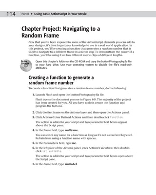 114   Part II ✦ Using Basic ActionScript in Your Movie




      Chapter Project: Navigating to a
      Random Frame
           Now that you’ve been exposed to some of the ActionScript elements you can add to
           your designs, it’s time to put your knowledge to use in a real world application. In
           this project, you’ll be creating a function that generates a random number that is
           used to navigate to a different frame in a movie clip. To demonstrate the power of a
           function, you’ll be using it on two different movie clips of different lengths.

      On the     Open this chapter’s folder on the CD-ROM and copy the buttonPhotography.fla file
      CD-ROM
                 to your hard drive. Use your operating system to disable the file’s read-only
                 attributes.


           Creating a function to generate a
           random frame number
           To create a function that generates a random frame number, do the following:

               1. Launch Flash and open the buttonPhotography.fla file.
                 Flash opens the document you see in Figure 6-9. The majority of the project
                 has been created for you. All you have to do is create the function and
                 program the buttons.

               2. Click the first frame on the Actions layer and then open the Actions panel.
               3. Click Actions➪User Defined Actions and then double-click function.
                 The action is added to your script and two parameter text boxes appear
                 above the Script pane.
               4. In the Name field, type rndFrame.
                 You can enter any name for a function as long as it’s not a reserved keyword.
                 Refrain from using a function name with spaces.
               5. In the Parameters field, type mc.
               6. In the left pane of the Actions panel, click Actions➪Variables; then double-
                  click set variable.
                 The action is added to your script and two parameter text boxes open above
                 the Script pane.
               7. In the Name field, type rndLabel.
 