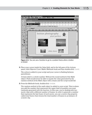 Chapter 6 ✦ Creating Elements for Your Movie        115




  Figure 6-9: You can use a function to go to a random frame when a button
  is clicked.


8. Place your cursor inside the Value field, and in the left pane of the Actions
   panel, click Objects➪Core➪Math➪Methods book and then double-click round.
  The action is added to your script and your cursor is flashing between
  parentheses.
  A frame label is a whole number. Without the round method of the Math
  object, Flash would never be able to equate the value generated by the
  random method of the Math object with a frame and the script would fail.
9. From the Methods book, double-click random.
  The random method of the math object is added to your script. This is where
  you add the number that represents the upper limit of numbers you want
  randomly generated with the function. In this case, you’re dealing with two
  movie clips with a different number of frames. In order to generate a number
  that represents the last frame of each movie, you use a movie clip property
  called total frames that returns the total number of frames in an instance of
  a movie clip.
 