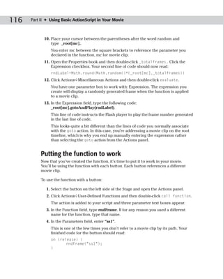 116   Part II ✦ Using Basic ActionScript in Your Movie



            10. Place your cursor between the parentheses after the word random and
                type _root[mc]..
                You enter mc between the square brackets to reference the parameter you
                declared in the function, mc for movie clip.
            11. Open the Properties book and then double-click _totalframes. Click the
                Expression checkbox. Your second line of code should now read:
                rndLabel=Math.round(Math.random()*(_root[mc]._totalframes))
            12. Click Actions➪Miscellaneous Actions and then double-click evaluate.
                You have one parameter box to work with: Expression. The expression you
                create will display a randomly generated frame when the function is applied
                to a movie clip.
            13. In the Expression field, type the following code:
                _root[mc].gotoAndPlay(rndLabel).
                This line of code instructs the Flash player to play the frame number generated
                in the last line of code.
                This looks quite a bit different than the lines of code you normally associate
                with the goto action. In this case, you’re addressing a movie clip on the root
                timeline, which is why you end up manually entering the expression rather
                than selecting the goto action from the Actions panel.


           Putting the function to work
           Now that you’ve created the function, it’s time to put it to work in your movie.
           You’ll be using the function with each button. Each button references a different
           movie clip.

           To use the function with a button:

              1. Select the button on the left side of the Stage and open the Actions panel.
              2. Click Actions➪User-Defined Functions and then double-click call function.
                The action is added to your script and three parameter text boxes appear.
              3. In the Function field, type rndFrame. If for any reason you used a different
                 name for the function, type that name.
              4. In the Parameters field, enter “ss1”.
                This is one of the few times you don’t refer to a movie clip by its path. Your
                finished code for the button should read:
                on (release) {
                       rndFrame(“ss1”);
                }
 