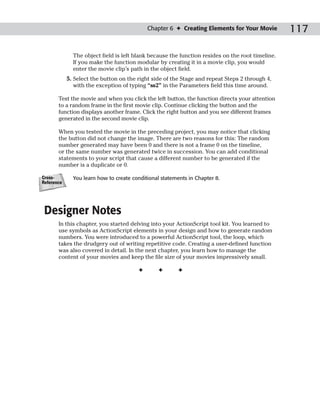 Chapter 6 ✦ Creating Elements for Your Movie          117

              The object field is left blank because the function resides on the root timeline.
              If you make the function modular by creating it in a movie clip, you would
              enter the movie clip’s path in the object field.
            5. Select the button on the right side of the Stage and repeat Steps 2 through 4,
               with the exception of typing “ss2” in the Parameters field this time around.

       Test the movie and when you click the left button, the function directs your attention
       to a random frame in the first movie clip. Continue clicking the button and the
       function displays another frame. Click the right button and you see different frames
       generated in the second movie clip.

       When you tested the movie in the preceding project, you may notice that clicking
       the button did not change the image. There are two reasons for this: The random
       number generated may have been 0 and there is not a frame 0 on the timeline,
       or the same number was generated twice in succession. You can add conditional
       statements to your script that cause a different number to be generated if the
       number is a duplicate or 0.

Cross-        You learn how to create conditional statements in Chapter 8.
Reference




 Designer Notes
       In this chapter, you started delving into your ActionScript tool kit. You learned to
       use symbols as ActionScript elements in your design and how to generate random
       numbers. You were introduced to a powerful ActionScript tool, the loop, which
       takes the drudgery out of writing repetitive code. Creating a user-defined function
       was also covered in detail. In the next chapter, you learn how to manage the
       content of your movies and keep the file size of your movies impressively small.

                                        ✦       ✦       ✦
 