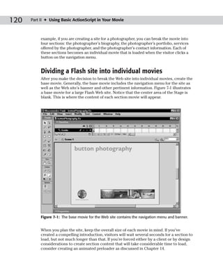 120   Part II ✦ Using Basic ActionScript in Your Movie



           example, if you are creating a site for a photographer, you can break the movie into
           four sections: the photographer’s biography, the photographer’s portfolio, services
           offered by the photographer, and the photographer’s contact information. Each of
           these sections becomes an individual movie that is loaded when the visitor clicks a
           button on the navigation menu.


           Dividing a Flash site into individual movies
           After you make the decision to break the Web site into individual movies, create the
           base movie. Generally, the base movie includes the navigation menu for the site as
           well as the Web site’s banner and other pertinent information. Figure 7-1 illustrates
           a base movie for a large Flash Web site. Notice that the center area of the Stage is
           blank. This is where the content of each section movie will appear.




           Figure 7-1: The base movie for the Web site contains the navigation menu and banner.


           When you plan the site, keep the overall size of each movie in mind. If you’ve
           created a compelling introduction, visitors will wait several seconds for a section to
           load, but not much longer than that. If you’re forced either by a client or by design
           considerations to create section content that will take considerable time to load,
           consider creating an animated preloader as discussed in Chapter 14.
 