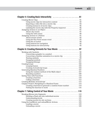 Contents          xiii

Chapter 5: Creating Basic Interactivity . . . . . . . . . . . . . . . . . . 81
     Creating Movie Clips . . . . . . . . . . . . . . . . . . . . . .            .   .   .   .   .   .   .   .    .   .   81
          Using movie clips for interactive content . . . . . .                  .   .   .   .   .   .   .   .    .   .   82
          Importing a video file into a movie clip . . . . . . . .               .   .   .   .   .   .   .   .    .   .   84
          Creating instances of movie clips . . . . . . . . . . .                .   .   .   .   .   .   .   .    .   .   86
          Labeling the movie clip with the Property inspector                    .   .   .   .   .   .   .   .    .   .   86
     Assigning Actions to an Object . . . . . . . . . . . . . . . .              .   .   .   .   .   .   .   .    .   .   87
          About clip events . . . . . . . . . . . . . . . . . . . .              .   .   .   .   .   .   .   .    .   .   87
          Using the with action . . . . . . . . . . . . . . . . . .              .   .   .   .   .   .   .   .    .   .   89
     Assigning Actions to a Button . . . . . . . . . . . . . . . .               .   .   .   .   .   .   .   .    .   .   91
          About mouse events . . . . . . . . . . . . . . . . . .                 .   .   .   .   .   .   .   .    .   .   92
          Using the Key Press mouse event . . . . . . . . . . .                  .   .   .   .   .   .   .   .    .   .   93
          Using the on action . . . . . . . . . . . . . . . . . . .              .   .   .   .   .   .   .   .    .   .   94
          Using buttons for navigation . . . . . . . . . . . . .                 .   .   .   .   .   .   .   .    .   .   95
          Using buttons for interactivity . . . . . . . . . . . .                .   .   .   .   .   .   .   .    .   .   95

Chapter 6: Creating Elements for Your Movie . . . . . . . . . . . . . . 97
     Working with Symbols . . . . . . . . . . . . . . . . . . . . . . . . . . . . . . . 98
          Converting a graphic to a symbol . . . . . . . . . . . . . . . . . . . . . 98
          Converting a timeline animation to a movie clip . . . . . . . . . . . . 98
          Nesting symbols . . . . . . . . . . . . . . . . . . . . . . . . . . . . . . . 99
          Swapping symbols . . . . . . . . . . . . . . . . . . . . . . . . . . . . . 101
          Swapping bitmaps . . . . . . . . . . . . . . . . . . . . . . . . . . . . . 101
     Creating Loops . . . . . . . . . . . . . . . . . . . . . . . . . . . . . . . . . . 102
          Looping frames . . . . . . . . . . . . . . . . . . . . . . . . . . . . . . . 103
          Creating ActionScript loops . . . . . . . . . . . . . . . . . . . . . . . . 103
     Generating Random Numbers . . . . . . . . . . . . . . . . . . . . . . . . . . 107
          Using the random method of the Math object . . . . . . . . . . . . . 107
          Rounding numbers . . . . . . . . . . . . . . . . . . . . . . . . . . . . . 109
     Saving Time with Functions . . . . . . . . . . . . . . . . . . . . . . . . . . . 110
          Creating a function . . . . . . . . . . . . . . . . . . . . . . . . . . . . . 110
          Calling a function . . . . . . . . . . . . . . . . . . . . . . . . . . . . . . 112
     Creating Modular ActionScript . . . . . . . . . . . . . . . . . . . . . . . . . 113
     Chapter Project: Navigating to a Random Frame . . . . . . . . . . . . . . . 114
          Creating a function to generate a random frame number . . . . . . . 114
          Putting the function to work . . . . . . . . . . . . . . . . . . . . . . . 116

Chapter 7: Taking Control of Your Movie . . . . . . . . . . . . . . . . 119
     Breaking Movies into Segments . . . . . . . . . . .     .   .   .   .   .   .   .   .   .   .   .   .    .   .   119
          Dividing a Flash site into individual movies       .   .   .   .   .   .   .   .   .   .   .   .    .   .   120
          Understanding levels . . . . . . . . . . . . .     .   .   .   .   .   .   .   .   .   .   .   .    .   .   121
          Creating movies for site sections . . . . . . .    .   .   .   .   .   .   .   .   .   .   .   .    .   .   121
     Using the loadMovie and unloadMovie Actions . .         .   .   .   .   .   .   .   .   .   .   .   .    .   .   123
          Loading a movie . . . . . . . . . . . . . . . .    .   .   .   .   .   .   .   .   .   .   .   .    .   .   123
          Unloading a movie . . . . . . . . . . . . . . .    .   .   .   .   .   .   .   .   .   .   .   .    .   .   124
 