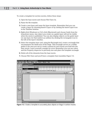 122   Part II ✦ Using Basic ActionScript in Your Movie



           To create a template for section movies, follow these steps:

              1. Open the base movie and choose File➪Save As.
              2. Name the file template.
              3. Create a new layer and name the layer template. Remember that you can
                 create a layer by choosing Insert➪Layer or by clicking the Insert Layer icon
                 in the Timeline window.
              4. Right-click (Windows) or Ctrl+click (Macintosh) and choose Guide from the
                 drop-down menu. Any object you create on a guide layer will not be visible
                 when the movie is published. You can also display objects on the guide layer
                 (or any layer, for that matter) as outlines by clicking the rectangular icon to
                 the left of the layer’s timeline.
              5. Select the template layer and, using the Rectangle tool, create a rectangle that
                 encompasses the blank area of the Stage. This rectangle serves as a visible
                 guide to the area you use to create content for each movie you load into the
                 base movie. Leave yourself a margin for error. Remember you can use rulers
                 and the Property inspector to precisely size and place the template rectangle.
              6. Delete all of the elements from the base movie.
              7. Choose File➪Save and you’ll have a template that resembles Figure 7-2.




           Figure 7-2: Create a template to accurately place objects on Stage in section movies.
 