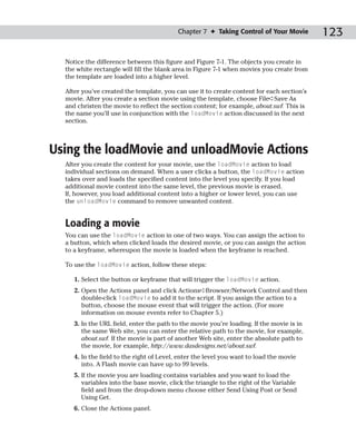 Chapter 7 ✦ Taking Control of Your Movie         123

  Notice the difference between this figure and Figure 7-1. The objects you create in
  the white rectangle will fill the blank area in Figure 7-1 when movies you create from
  the template are loaded into a higher level.

  After you’ve created the template, you can use it to create content for each section’s
  movie. After you create a section movie using the template, choose File➪Save As
  and christen the movie to reflect the section content; for example, about.swf. This is
  the name you’ll use in conjunction with the loadMovie action discussed in the next
  section.



Using the loadMovie and unloadMovie Actions
  After you create the content for your movie, use the loadMovie action to load
  individual sections on demand. When a user clicks a button, the loadMovie action
  takes over and loads the specified content into the level you specify. If you load
  additional movie content into the same level, the previous movie is erased.
  If, however, you load additional content into a higher or lower level, you can use
  the unloadMovie command to remove unwanted content.


  Loading a movie
  You can use the loadMovie action in one of two ways. You can assign the action to
  a button, which when clicked loads the desired movie, or you can assign the action
  to a keyframe, whereupon the movie is loaded when the keyframe is reached.

  To use the loadMovie action, follow these steps:

     1. Select the button or keyframe that will trigger the loadMovie action.
     2. Open the Actions panel and click Actions➪Browser/Network Control and then
        double-click loadMovie to add it to the script. If you assign the action to a
        button, choose the mouse event that will trigger the action. (For more
        information on mouse events refer to Chapter 5.)
     3. In the URL field, enter the path to the movie you’re loading. If the movie is in
        the same Web site, you can enter the relative path to the movie, for example,
        about.swf. If the movie is part of another Web site, enter the absolute path to
        the movie, for example, http://www.dasdesigns.net/about.swf.
     4. In the field to the right of Level, enter the level you want to load the movie
        into. A Flash movie can have up to 99 levels.
     5. If the movie you are loading contains variables and you want to load the
        variables into the base movie, click the triangle to the right of the Variable
        field and from the drop-down menu choose either Send Using Post or Send
        Using Get.
     6. Close the Actions panel.
 