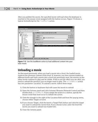 124   Part II ✦ Using Basic ActionScript in Your Movie



           After you publish the movie, the specified movie will load when the keyframe is
           reached or the mouse event assigned with the button occurs. Figure 7-3 shows a
           typical ActionScript for the loadMovie action.




           Figure 7-3: Use the loadMovie action to load additional content into your
           base movie.



           Unloading a movie
           As discussed previously, when you load a movie into a level, the loaded movie
           replaces the previous content of the level. If, however, you have movies loaded on
           different levels and load a movie into a level not previously used, the movies on the
           other levels continue to play and be visible. If this is not the effect you are after, you
           need to unload the movie(s) you no longer want to play. The unloadMovie action
           has one parameter: Location. To unload a movie, follow these steps:

              1. Click the button or keyframe that will cause the movie to unload.
              2. Open the Actions panel and click Actions➪Browser/Network Control and then
                 double-click unloadMovie. If you assign the action to a button, specify the
                 mouse event that must occur to initiate the action.
              3. Click the triangle to the right of the Location field and from the pop-up menu,
                 choose either Target or Level.
              4. If you choose Target, click the Insert a Target Path button and click the target
                 you want to unload the movie from. If you choose Level, enter the level the
                 movie you want to unload was loaded into.
              5. Close the Actions panel.
 