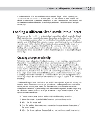 Chapter 7 ✦ Taking Control of Your Movie         125

  If you have more than one movie to unload, repeat Steps 2 and 3. By using the
  loadMovie and unloadMovie actions, you can take control of your movies and
  create an interactive experience for viewers of your Flash movies. You can also load
  movies of different dimensions by loading a published Flash movie into a target
  movie clip.



Loading a Different-Sized Movie into a Target
  When you use the loadMovie action to load content into a Flash movie, by default
  Flash sizes the new content to the same dimensions as the base movie. This works
  well in most cases, except when you need to load content of a specific size onto a
  specific area of the Stage. For example, you may want to change the movie’s header
  when the user clicks a button. When this need arises, you can load a movie of a
  specific size into a target movie clip that is the same size as the movie you are
  loading. When you load a movie into a target, you load the movie into a named
  instance of a movie clip symbol. The first step in the process is creating the target
  movie clip.


  Creating a target movie clip
  When you create a target movie clip, in essence you are creating a placeholder for
  the content you want loaded when either a keyframe is reached or a button is
  clicked. When a designer creates a movie clip containing a graphic element, the
  norm is to center the content to Stage. The designer then positions the movie clip
  where desired when inserting an instance of it into the movie. However, when Flash
  loads a movie, it loads it from the upper-left corner, Stage coordinates (X=0,Y=0).
  If the target movie clip is centered to Stage, when you load a movie into the target,
  it will be positioned incorrectly. To accommodate for this, you must position the
  movie clip so that the uppermost left corner of the target is aligned to the center of
  the Stage.

  Another factor you must consider is the movie’s background. If you are loading the
  content into a blank area of the Stage, you create a rectangle the same size as the
  movie you are loading with no fill and a stroke color that matches the movie’s
  background. However, if your design uses a bitmap background, the rectangle may
  be visible on certain parts of the Stage. To create a target movie clip that is not
  visible, follow these steps:

     1. Choose Insert➪New Symbol and choose the Movie Clip behavior.
     2. Name the movie clip and click OK to enter symbol-editing mode.
     3. Select the Rectangle tool.
     4. Drag the tool on Stage to create a rectangle the approximate dimensions of
        the target movie.
     5. Select the Arrow tool and double-click any part of the rectangle to select it.
 