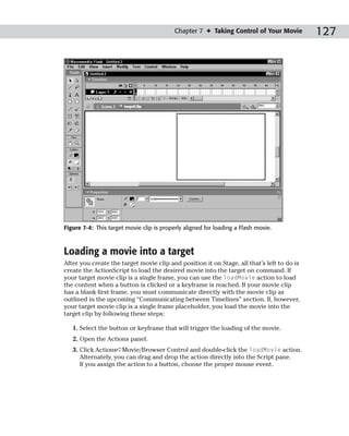 Chapter 7 ✦ Taking Control of Your Movie         127




Figure 7-4: This target movie clip is properly aligned for loading a Flash movie.



Loading a movie into a target
After you create the target movie clip and position it on Stage, all that’s left to do is
create the ActionScript to load the desired movie into the target on command. If
your target movie clip is a single frame, you can use the loadMovie action to load
the content when a button is clicked or a keyframe is reached. If your movie clip
has a blank first frame, you must communicate directly with the movie clip as
outlined in the upcoming “Communicating between Timelines” section. If, however,
your target movie clip is a single frame placeholder, you load the movie into the
target clip by following these steps:

   1. Select the button or keyframe that will trigger the loading of the movie.
   2. Open the Actions panel.
   3. Click Actions➪Movie/Browser Control and double-click the loadMovie action.
      Alternately, you can drag and drop the action directly into the Script pane.
      If you assign the action to a button, choose the proper mouse event.
 