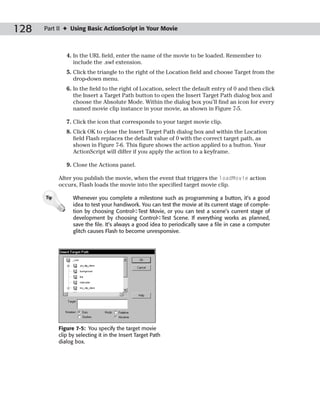 128   Part II ✦ Using Basic ActionScript in Your Movie



               4. In the URL field, enter the name of the movie to be loaded. Remember to
                  include the .swf extension.
               5. Click the triangle to the right of the Location field and choose Target from the
                  drop-down menu.
               6. In the field to the right of Location, select the default entry of 0 and then click
                  the Insert a Target Path button to open the Insert Target Path dialog box and
                  choose the Absolute Mode. Within the dialog box you’ll find an icon for every
                  named movie clip instance in your movie, as shown in Figure 7-5.

               7. Click the icon that corresponds to your target movie clip.
               8. Click OK to close the Insert Target Path dialog box and within the Location
                  field Flash replaces the default value of 0 with the correct target path, as
                  shown in Figure 7-6. This figure shows the action applied to a button. Your
                  ActionScript will differ if you apply the action to a keyframe.

               9. Close the Actions panel.

            After you publish the movie, when the event that triggers the loadMovie action
            occurs, Flash loads the movie into the specified target movie clip.

      Tip         Whenever you complete a milestone such as programming a button, it’s a good
                  idea to test your handiwork. You can test the movie at its current stage of comple-
                  tion by choosing Control➪Test Movie, or you can test a scene’s current stage of
                  development by choosing Control➪Test Scene. If everything works as planned,
                  save the file. It’s always a good idea to periodically save a file in case a computer
                  glitch causes Flash to become unresponsive.




            Figure 7-5: You specify the target movie
            clip by selecting it in the Insert Target Path
            dialog box.
 