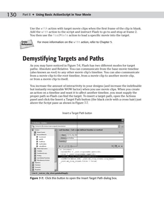 130    Part II ✦ Using Basic ActionScript in Your Movie



             Use the with action with target movie clips when the first frame of the clip is blank.
             Add the with action to the script and instruct Flash to go to and stop at frame 2.
             You then use the loadMovie action to load a specific movie into the target.

      Cross-       For more information on the with action, refer to Chapter 5.
      Reference




       Demystifying Targets and Paths
             As you may have noticed in Figure 7-6, Flash has two different modes for target
             paths: Absolute and Relative. You can communicate from the base movie timeline
             (also known as root) to any other movie clip’s timeline. You can also communicate
             from a movie clip to the root timeline, from a movie clip to another movie clip,
             or from a movie clip to itself.

             You increase the amount of interactivity in your designs (and increase the indefinable
             but instantly recognizable WOW factor) when you use movie clips. When you create
             an action on a timeline and want it to affect another timeline, you must supply the
             proper path so Flash can find the target. To insert a target path, open the Actions
             panel and click the Insert a Target Path button (the black circle with a cross hair) just
             above the Script pane as shown in Figure 7-7.


                                       Insert a Target Path button




             Figure 7-7: Click this button to open the Insert Target Path dialog box.
 