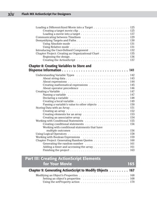 xiv   Flash MX ActionScript For Designers



                Loading a Different-Sized Movie into a Target . . .      .   .   .   .   .   .   .   .   .   .   .   .   .   .   125
                      Creating a target movie clip . . . . . . . . . .   .   .   .   .   .   .   .   .   .   .   .   .   .   .   125
                      Loading a movie into a target . . . . . . . . .    .   .   .   .   .   .   .   .   .   .   .   .   .   .   127
                Communicating between Timelines . . . . . . . .          .   .   .   .   .   .   .   .   .   .   .   .   .   .   129
                Demystifying Targets and Paths . . . . . . . . . . .     .   .   .   .   .   .   .   .   .   .   .   .   .   .   130
                      Using Absolute mode . . . . . . . . . . . . .      .   .   .   .   .   .   .   .   .   .   .   .   .   .   131
                      Using Relative mode . . . . . . . . . . . . . .    .   .   .   .   .   .   .   .   .   .   .   .   .   .   131
                Introducing the User-Defined Component . . . . .         .   .   .   .   .   .   .   .   .   .   .   .   .   .   132
                Chapter Project: Creating an Organizational Chart        .   .   .   .   .   .   .   .   .   .   .   .   .   .   135
                      Beginning the design . . . . . . . . . . . . . .   .   .   .   .   .   .   .   .   .   .   .   .   .   .   136
                      Creating the ActionScript . . . . . . . . . . .    .   .   .   .   .   .   .   .   .   .   .   .   .   .   137

           Chapter 8: Creating Variables to Store and
           Dispense Information . . . . . . . . . . . . . . . . . . . . . . . . . . . . 141
                Understanding Variable Types . . . . . . . . . . . . .           .   .   .   .   .   .   .   .   .   .   .   .   142
                      About string data . . . . . . . . . . . . . . . . . .      .   .   .   .   .   .   .   .   .   .   .   .   143
                      About expressions . . . . . . . . . . . . . . . . .        .   .   .   .   .   .   .   .   .   .   .   .   144
                      Creating mathematical expressions . . . . . . .            .   .   .   .   .   .   .   .   .   .   .   .   145
                      About operator precedence . . . . . . . . . . .            .   .   .   .   .   .   .   .   .   .   .   .   146
                Creating a Variable . . . . . . . . . . . . . . . . . . . .      .   .   .   .   .   .   .   .   .   .   .   .   147
                      Naming a variable . . . . . . . . . . . . . . . . .        .   .   .   .   .   .   .   .   .   .   .   .   147
                      Declaring a variable . . . . . . . . . . . . . . . .       .   .   .   .   .   .   .   .   .   .   .   .   148
                      Creating a local variable . . . . . . . . . . . . . .      .   .   .   .   .   .   .   .   .   .   .   .   149
                      Passing a variable’s value to other objects . . .          .   .   .   .   .   .   .   .   .   .   .   .   150
                Storing Data with an Array . . . . . . . . . . . . . . . .       .   .   .   .   .   .   .   .   .   .   .   .   151
                      Creating an array . . . . . . . . . . . . . . . . . .      .   .   .   .   .   .   .   .   .   .   .   .   152
                      Creating elements for an array . . . . . . . . . .         .   .   .   .   .   .   .   .   .   .   .   .   153
                      Creating an associative array . . . . . . . . . . .        .   .   .   .   .   .   .   .   .   .   .   .   154
                Working with Conditional Statements . . . . . . . . .            .   .   .   .   .   .   .   .   .   .   .   .   155
                      Creating conditional statements . . . . . . . . .          .   .   .   .   .   .   .   .   .   .   .   .   156
                      Working with conditional statements that have
                         multiple outcomes . . . . . . . . . . . . . . .         .   .   .   .   .   .   .   .   .   .   .   .   156
                Using Logical Operators . . . . . . . . . . . . . . . . .        .   .   .   .   .   .   .   .   .   .   .   .   158
                Working with Boolean Expressions . . . . . . . . . .             .   .   .   .   .   .   .   .   .   .   .   .   159
                Chapter Project: Generating Random Quotes . . . . .              .   .   .   .   .   .   .   .   .   .   .   .   160
                      Generating the random number . . . . . . . . .             .   .   .   .   .   .   .   .   .   .   .   .   161
                      Adding a timer and accessing the array . . . . .           .   .   .   .   .   .   .   .   .   .   .   .   161
                      Finishing the project . . . . . . . . . . . . . . . .      .   .   .   .   .   .   .   .   .   .   .   .   163


        Part III: Creating ActionScript Elements
                   for Your Movie                                                                                            165
           Chapter 9: Generating ActionScript to Modify Objects . . . . . . . . 167
                Modifying an Object’s Properties . . . . . . . . . . . . . . . . . . . . . . . . 168
                     Setting an object’s properties . . . . . . . . . . . . . . . . . . . . . . 168
                     Using the setProperty action . . . . . . . . . . . . . . . . . . . . . . . 170
 