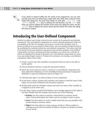 132   Part II ✦ Using Basic ActionScript in Your Movie



      Tip        If you prefer to venture boldly into the world of the programmer, you can save
                 yourself some time by referencing a target path alias rather than using the Insert
                 Target Path dialog box. You have three aliases to work with: _root, _this, and
                 _parent. Use the _root alias to address the root timeline. Use the _this alias
                 when you want to address the timeline of the movie clip calling the action. Use the
                 _parent alias to address the parent movie clip from which the movie clip calling
                 the action is nested.




      Introducing the User-Defined Component
            Another excellent way to take control of your movies is by using the user-defined
            component. The user-defined component is a movie clip with parameters that you
            can update on the fly. For example, if you have a movie with variables such as
            prices of objects in an e-commerce Flash movie, you can quickly change the prices
            by modifying the variables within the user-defined component. The movie clip that
            is the basis for the user-defined component need not have graphics. User-defined
            components can house nothing more than variables or an array, the contents of
            which are displayed in blocks of dynamic text. User-defined components are used
            in an upcoming chapter project. To learn the mechanics of creating a user-defined
            component, follow these steps:

              1. Create a movie clip with variables or properties that you want to be able to
                 easily update.
              2. Choose Window➪Library to open the document Library.
              3. Select the movie clip you want to convert to a user-defined component and
                 then right-click (Windows) or Ctrl+click(Macintosh) and choose Component
                 Definition to open the dialog box shown in Figure 7-9.

              4. Click the plus sign (+) to add an object to your component.
              5. In the Name column, double-click varName and replace it with the name of the
                 object as you want it defined in the Property inspector.
              6. Double-click inside the Variable column and enter the name of the variable as
                 it appears in your movie clip.
              7. In the Type column, double-click Default, and a triangle appears to the right of
                 the field. Double-click the triangle and choose one of the following:
                    • Default: Use this option to specify a string literal or numeric literal
                      value. Choose this option for values such as an object’s name or price.
                    • Array: Use this option to create a blank array that you can populate with
                      several string or numeric values.
                    • Object: Use this option to create a group of objects. This is similar to
                      creating an array, but the number of objects can grow or shrink according
                      to your needs.
 