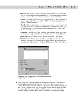 Chapter 7 ✦ Taking Control of Your Movie            133

      • List: Use this option to create a list. This option is similar to an array, but
        the list cannot be changed after an instance if the user-defined component
        is in your movie. The user can choose only one item from the list.
      • String: Use this option to create a string literal object. Add this object to
        your component when you need the ability to frequently update text
        within a dynamic text box.
      • Number: Choose this option when you need to create numeric data. You
        can use ActionScript to perform mathematical calculations on this type
        of data whereas if you enter numbers into a string object, Flash reads
        them as text objects.
      • Boolean: Use this object type to define whether a particular object the
        user-defined component refers to is enabled (true) or disabled (false).
      • Font type: Use this object type to refer to the font in a text object.
      • Color: Choose this data type to define a text object’s color. You can
        also use this object type if your component contains ActionScript that
        modifies and object’s color with the setRGB method of the Color object.




  Figure 7-9: Use this dialog box to define a user-defined
  component’s parameters.


8. In the Value field, double-click the default value to define it. If you define a
   variable (the default option), enter the value. If you choose Array, List, or
   Object, the dialog box shown in Figure 7-10 appears. Click the plus sign (+) to
   add a value; click the minus sign (–) to delete a value. To rearrange the order
   of a value, click the value and then click the Up arrow to move the value
   higher in the list; click the Down arrow to move the value lower in the list.
 