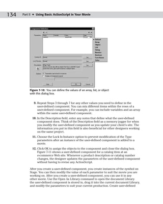 134   Part II ✦ Using Basic ActionScript in Your Movie




           Figure 7-10: You can define the values of an array, list, or object
           with this dialog box.


              9. Repeat Steps 3 through 7 for any other values you need to define in the
                 user-defined component. You can mix different items within the rows of a
                 user-defined component. For example, you can include variables and an array
                 within the same user-defined component.
             10. In the Description field, enter any notes that define what the user-defined
                 component does. Think of the Description field as a memory jogger for when
                 you modify the user-defined component as you update your client’s site. The
                 information you put in this field is also beneficial for other designers working
                 on the same project.
             11. Choose the Lock In Instance option to prevent modification of the Type
                 parameters after an instance of the user-defined component is added to a
                 movie.
             12. Click OK to assign the objects to the component and close the dialog box.
                 Figure 7-11 shows a user-defined component for a catalog item at an
                 e-commerce Web site. Whenever a product description or catalog number
                 changes, the designer updates the parameters of the user-defined component
                 without having to revise any ActionScript.

           After you create a user-defined component, you create instances of the symbol on
           Stage. You can then modify the value of each parameter to suit the movie you are
           working on. After you create a user-defined component, you can use it in any
           other movie. Use the Open As Library command to open the document Library
           the user-defined component is stored in, drag it into the current document Library,
           and modify the parameters to suit your current production. Create user-defined
 