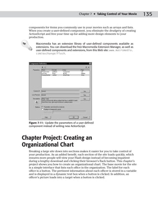 Chapter 7 ✦ Taking Control of Your Movie           135

      components for items you commonly use in your movies such as arrays and lists.
      When you create a user-defined component, you eliminate the drudgery of creating
      ActionScript and free your time up for adding more design elements to your
      production.

Tip        Macromedia has an extensive library of user-defined components available as
           extensions. You can download the free Macromedia Extension Manager, as well as
           user-defined components and extensions, from this Web site: www.macromedia.
           com/exchange/flash.




      Figure 7-11: Update the parameters of a user-defined
      component instead of writing new ActionScript.



Chapter Project: Creating an
Organizational Chart
      Breaking a large site down into sections makes it easier for you to take control of
      your production. As an added benefit, each section of the site loads quickly, which
      ensures more people will view your Flash design instead of becoming impatient
      during a lengthy download and clicking their browser’s Back button. This chapter’s
      project shows you how to create an organizational chart. The base movie for the site
      is a simple interface that lists each office in the organization. The label for each
      office is a button. The pertinent information about each officer is stored in a variable
      and is displayed in a dynamic text box when a button is clicked. In addition, an
      officer’s picture loads into a target when a button is clicked.
 