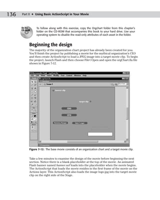 136   Part II ✦ Using Basic ActionScript in Your Movie



      On the    To follow along with this exercise, copy the Orgchart folder from this chapter’s
      CD-ROM
                folder on the CD-ROM that accompanies this book to your hard drive. Use your
                operating system to disable the read-only attributes of each asset in the folder.


           Beginning the design
           The majority of the organization chart project has already been created for you.
           You’ll finish the project by publishing a movie for the mythical organization’s CEO
           and then create ActionScript to load a JPEG image into a target movie clip. To begin
           the project, launch Flash and then choose File➪Open and open the orgChart.fla file
           shown in Figure 7-12.




           Figure 7-12: The base movie consists of an organization chart and a target movie clip.


           Take a few minutes to examine the design of the movie before beginning the next
           section. Notice there is a blank placeholder at the top of the movie. An animated
           Flash banner named banner.swf loads into the placeholder when the movie begins.
           The ActionScript that loads the movie resides in the first frame of the movie on the
           Actions layer. This ActionScript also loads the image logo.jpg into the target movie
           clip on the right side of the Stage.
 