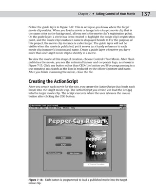 Chapter 7 ✦ Taking Control of Your Movie           137

Notice the guide layer in Figure 7-12. This is set up so you know where the target
movie clip resides. When you load a movie or image into a target movie clip that is
the same color as the background, all you see is the movie clip’s registration point.
On the guide layer, a circle has been created to highlight the movie clip’s registration
point, and the movie clip’s instance name is displayed beside it. For the purpose of
this project, the movie clip instance is called target. The guide layer will not be
visible when the movie is published, yet it serves as a handy reference to each
movie clip instance’s location and name. Create a guide layer whenever you have
more than one target movie clip to identify in a movie.

To view the movie at this stage of creation, choose Control➪Test Movie. After Flash
publishes the movie, you see the animated banner and corporate logo, as shown in
Figure 7-13. Click any button other than CEO (the button you’ll be programming in a
few minutes) and watch as the logo is replaced by the officer’s picture and name.
After you finish examining the movie, close the file.


Creating the ActionScript
After you create each movie for the site, you create the ActionScript that loads each
movie into the target movie clip. The ActionScript you create will load the ceo.jpg
into the target movie clip. The script executes when the user releases the mouse
button after clicking the CEO button.




Figure 7-13: Each button is programmed to load a published movie into the target
movie clip.
 