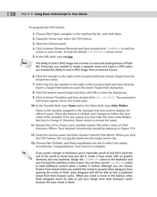 138   Part II ✦ Using Basic ActionScript in Your Movie



             To program the CEO button:

               1. Choose File➪Open, navigate to the orgChart.fla file, and click Open.
               2. Using the Arrow tool, select the CEO button.
               3. Open the Actions panel.
               4. Click Actions➪Browser/Network and then double-click loadMovie to add the
                  action to your script. Accept the default (on)Release mouse event.
               5. In the URL field, type ceo.jpg.

      Note        The ability to load a JPEG image into a movie is a new and exciting feature of Flash
                  MX. Previously, you needed to create a separate movie and import a JPEG when
                  you wanted the ability to load a JPEG image from an external source.

               6. Click the triangle to the right of the Location field and choose Target from the
                  drop-down menu.
               7. Select the 0 in the window to the right of the Location field and then click the
                  Insert a Target Path button to open the Insert Target Path dialog box.
               8. Click the button named target and then click OK to close the dialog box.
               9. Click Actions➪Variables and then double-click set variable. Two parameter
                  text boxes appear above the Script pane.
              10. In the Variable field, type Name and in the Value field, type John Walker.
                  Name is the variable assigned to the dynamic text box used to display the
                  officer’s name. When the button is clicked, text changes to reflect the new
                  value of the variable. If for any reason you don’t like the name John Walker,
                  feel free to change it. However, Name needs to remain the same.
              11. Repeat Step 10 to create a new variable named Title with a value of Chief
                  Executive Officer. Your finished ActionScript should be identical to Figure 7-14.

              12. Close the Actions panel and then choose Control➪Test Movie. When you click
                  the CEO button, the ceo.jpg file loads into the target movie clip.
              13. Choose File➪Publish, and Flash republishes the file to reflect the added
                  ActionScript. Congratulations. Your movie is complete.

      Tip         If you create a design or technique you’re especially proud of and don’t want the
                  rest of the world to know how you did it, create a base movie with no graphic
                  elements and one keyframe. Assign the loadMovie action to the keyframe and
                  use it to load the interface or intro movie. You can then use the loadMovie action
                  to load additional content when a button is clicked. Although you can choose
                  Protect From Import when you publish the movie to prevent other designers from
                  opening the movie in Flash, savvy designers will still be able to find a published
                  movie from their browser cache. When you create a movie in this fashion, other
                  Flash designers won’t be able to pull your design from their browser’s cache
                  because the base movie is blank.
 