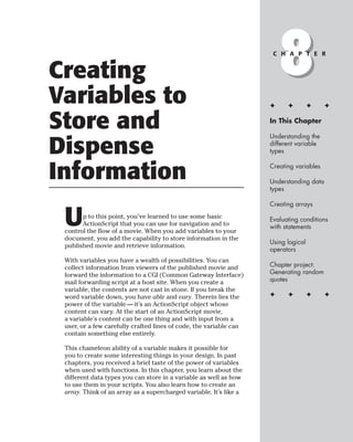 Creating
Variables to
                                                                        8
                                                                     C H A P T E R




                                                                    ✦     ✦         ✦    ✦


Store and                                                           In This Chapter

                                                                    Understanding the

Dispense                                                            different variable
                                                                    types



Information                                                         Creating variables

                                                                    Understanding data
                                                                    types

                                                                    Creating arrays


 U     p to this point, you’ve learned to use some basic
       ActionScript that you can use for navigation and to
 control the flow of a movie. When you add variables to your
                                                                    Evaluating conditions
                                                                    with statements
 document, you add the capability to store information in the
                                                                    Using logical
 published movie and retrieve information.
                                                                    operators
 With variables you have a wealth of possibilities. You can
 collect information from viewers of the published movie and        Chapter project:
 forward the information to a CGI (Common Gateway Interface)        Generating random
 mail forwarding script at a host site. When you create a           quotes
 variable, the contents are not cast in stone. If you break the
 word variable down, you have able and vary. Therein lies the       ✦     ✦         ✦    ✦
 power of the variable — it’s an ActionScript object whose
 content can vary. At the start of an ActionScript movie,
 a variable’s content can be one thing and with input from a
 user, or a few carefully crafted lines of code, the variable can
 contain something else entirely.

 This chameleon ability of a variable makes it possible for
 you to create some interesting things in your design. In past
 chapters, you received a brief taste of the power of variables
 when used with functions. In this chapter, you learn about the
 different data types you can store in a variable as well as how
 to use them in your scripts. You also learn how to create an
 array. Think of an array as a supercharged variable. It’s like a
 