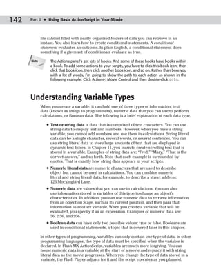 142   Part II ✦ Using Basic ActionScript in Your Movie



             file cabinet filled with neatly organized folders of data you can retrieve in an
             instant. You also learn how to create conditional statements. A conditional
             statement evaluates an outcome. In plain English, a conditional statement does
             something if a given set of conditionals evaluate as true.

      Note        The Actions panel’s got lots of books. And some of these books have books within
                  a book. To add some actions to your scripts, you have to click this book icon, then
                  click that book icon, then click another book icon, and so on. Rather than bore you
                  with a lot of words, I’m going to show the path to each action as shown in the
                  following example: Click Actions➪Movie Control and then double-click goto.




      Understanding Variable Types
             When you create a variable, it can hold one of three types of information: text
             data (known as strings to programmers), numeric data that you can use to perform
             calculations, or Boolean data. The following is a brief explanation of each data type.

                ✦ Text or string data is data that is comprised of text characters. You can use
                  string data to display text and numbers. However, when you have a string
                  variable, you cannot add numbers and use them in calculations. String literal
                  data can be a single character, several words, or several sentences. You can
                  use string literal data to store large amounts of text that are displayed in
                  dynamic text boxes. In Chapter 11, you learn to create scrolling text that is
                  stored in a variable. Examples of string data are: “Fred,” “Mary,” “That is the
                  correct answer,” and so forth. Note that each example is surrounded by
                  quotes. That is exactly how string data appears in your scripts.
                ✦ Numeric literal data are numeric characters that are used to describe
                  object but cannot be used in calculations. You can combine numeric
                  literal and string literal data, for example, to describe a street address:
                  123 Mockingbird Lane.
                ✦ Numeric data are values that you can use in calculations. You can also
                  use information stored in variables of this type to change an object’s
                  characteristics. In addition, you can use numeric data to retrieve information
                  from an object on Stage, such as its current position, and then pass that
                  information to another variable. When you create a variable that will be
                  evaluated, you specify it as an expression. Examples of numeric data are:
                  56, 2.56, and 956.
                ✦ Boolean data can have only two possible values: true or false. Booleans are
                  used in conditional statements, a topic that is covered later in this chapter.

             In other types of programming, variables can only contain one type of data. In other
             programming languages, the type of data must be specified when the variable is
             declared. In Flash MX ActionScript, variables are much more forgiving. You can
             house numeric data in a variable at the start of a movie and replace it with string
             literal data as the movie progresses. When you change the type of data stored in a
             variable, the Flash Player adjusts for it and the script executes as you planned.
 