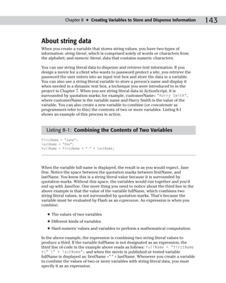 Chapter 8 ✦ Creating Variables to Store and Dispense Information         143

About string data
When you create a variable that stores string values, you have two types of
information: string literal, which is comprised solely of words or characters from
the alphabet; and numeric literal, data that contains numeric characters.

You can use string literal data to dispense and retrieve text information. If you
design a movie for a client who wants to password protect a site, you retrieve the
password the user enters into an input text box and store the data in a variable.
You can also use a string literal variable to store a person’s name and display it
when needed in a dynamic text box, a technique you were introduced to in the
project in Chapter 7. When you see string literal data in ActionScript, it is
surrounded by quotation marks; for example, customerName= “Harry Smith”,
where customerName is the variable name and Harry Smith is the value of the
variable. You can also create a new variable to combine (or concatenate as
programmers refer to this) the contents of two or more variables. Listing 8-1
shows an example of this process in action.


  Listing 8-1: Combining the Contents of Two Variables
firstName = “Jane”;
lastName = “Doe”;
fullName = firstName + “ “ + lastName;




When the variable full name is displayed, the result is as you would expect, Jane
Doe. Notice the space between the quotation marks between firstName, and
lastName. You know this is a string literal value because it is surrounded by
quotation marks. Without this space, the variables would run together and you’d
end up with JaneDoe. One more thing you need to notice about the third line in the
above example is that the value of the variable fullName, which combines two
string literal values, is not surrounded by quotation marks. That’s because the
variable must be evaluated by Flash as an expression. An expression is when you
combine:

   ✦ The values of two variables
   ✦ Different kinds of variables
   ✦ Hard numeric values and variables to perform a mathematical computation.

In the above example, the expression is combining two string literal values to
produce a third. If the variable fullName is not designated as an expression, the
third line of code in the example above reads as follows: fullName = “firstName
+” ” + lastName”; and when the movie is published or tested variable
fullName is displayed as: firstName +” “ + lastName. Whenever you create a variable
to combine the values of two or more variables with string literal data, you must
specify it as an expression.
 