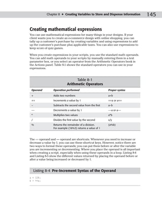 Chapter 8 ✦ Creating Variables to Store and Dispense Information          145

Creating mathematical expressions
You can use mathematical expressions for many things in your designs. If your
client wants you to create an e-commerce design with online shopping, you can
tally up a customer’s purchase by creating variables and using expressions to add
up the customer’s purchase plus applicable taxes. You can also use expressions to
keep score of quiz games.

When you create expressions in your scripts, you use the standard math operands.
You can add math operands to your scripts by manually entering them in a text
parameter box, or you select an operator from the Arithmetic Operators book in
the Actions panel. Table 8-1 shows the standard operators you can use in your
expressions.



                                   Table 8-1
                             Arithmetic Operators
 Operand         Operation performed                         Proper syntax

 +               Adds two numbers                            a+b
 ++              Increments a value by 1                     ++a or a++
 –               Subtracts the second value from the first   a–b
 ––              Decrements a value by 1                     ––a or a––
 *               Multiplies two values                       a*b
 /               Divides the first value by the second       x/y
 %               Returns the remainder of a division.        (a%b)
                 For example (16%3) returns a value of 1



The ++ operand and –– operand are shortcuts. Whenever you need to increase or
decrease a value by 1, you can use these shortcut keys. However, notice there are
two ways to format these operands; you can put them before or after the variable
you are incrementing or decrementing. Where you place the operand is all important
when creating a script, especially when using these operands in a loop. Listing 8-4
and Listing 8-5 show the different values returned by placing the operand before or
after a value being increased or decreased by 1.


     Listing 8-4 Pre-Increment Syntax of the Operand
a = 124;
b = ++a;
 