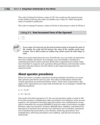 146   Part II ✦ Using Basic ActionScript in Your Movie



            The code in Listing 8-4 returns a value of 125. You would use this syntax if your
            script called to increase the value of variable a by a value of 1 while leaving the
            value of variable b unaffected.

            The code in Listing 8-5 returns a value of 124 for b, but returns a value of 125 for a.


                Listing 8-5: Post-Increment Form of the Operand
            a = 124;
            b = a++;




      Caution     If you create a for loop and use the post-increment syntax to increase the value of
                  the variable, the script will fail because the value of the variable would never
                  increase. This in effect creates an endless loop, which causes the Flash Player to
                  crash.

            When you create expressions for your ActionScript, you can create an expression
            that uses multiple operations. For example, you can multiply a variable by a
            randomly generated number and then divide that computation by another value.
            Just remember to separate each operation with parentheses and remember which
            operators take precedence over the others so the expression generates the
            expected result.


            About operator precedence
            When you create a complex expression involving multiple operations, you must
            take operator precedence into account. The rules of mathematics dictate that
            certain operations are performed before others. These rules of precedence also
            apply to the expressions you create with ActionScript. As an example, consider the
            following equations:

            x = 7 + 3 x 10

            x = (7 + 3) x 10

            The result of the first operation is 37, the second operation yields a result of 100.
            In the first equation, multiplication takes precedence over addition; in the second
            equation, the operation in brackets takes precedence over multiplication. It may
            help to remember the acronym BODMAS to keep the order of precedence straight:
            Brackets, Open (no brackets), Division, Multiplication, Addition, and Subtraction.
            Operations in brackets have priority over operations not in brackets; operations
            not in brackets have precedence over division, which has precedence over
            multiplication, which has precedence over addition, and last but not least is
            subtraction.
 