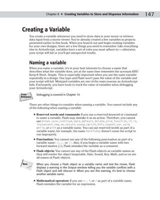 Chapter 8 ✦ Creating Variables to Store and Dispense Information             147

 Creating a Variable
        You create a variable whenever you need to store data in your movie or retrieve
        data input from a movie viewer. You’ve already created a few variables in projects
        presented earlier in this book. When you branch out and begin creating variables
        for your own designs, there are a few things you need to remember. Like everything
        else in ActionScript, variables have a set of rules you must adhere to — otherwise,
        your script will fail or you’ll get unexpected results.


        Naming a variable
        When you name a variable, it’s in your best interests to choose a name that
        describes what the variable does, yet at the same time remember the acronym KISS:
        Keep It Short, Simple. This is especially important when you use the same variable
        repeatedly in a design. One typo and Flash won’t pass the value of the variable and
        your script will fail. Mistyped variables are one of the main reasons an ActionScript
        fails. Fortunately, you have tools to track the value of variables when debugging
        your ActionScript.

Cross-        Debugging is covered in Chapter 14.
Reference


        There are other things to consider when naming a variable. You cannot include any
        of the following when naming a variable:

            ✦ Reserved words and commands: If you use a reserved keyword or command
              to name a variable, Flash may mistake it as an action. Therefore, you cannot
              use break, case, continue, date, default, delete, else, function, if, in,
              instanceof, new, on, return, sound, switch, this, typeof, var, void,
              while, or with as a variable name. You can use reserved words as part of a
              variable name; for example, the name dateToday doesn’t cause the script to
              run improperly.
            ✦ Punctuation: You cannot use any of the following punctuation as part of a
              variable name: {}, ; , or (). Also, if you begin a variable name with two
              forward slashes (//), Flash mistakes the variable as a comment.
            ✦ Flash objects: You cannot use any of the Flash objects as variable names as
              they will render the object inoperable. Date, Sound, Key, Math, and so on are
              all names of Flash objects.

 Note         When you choose a Flash object as a variable name and test the movie, Flash
              displays a warning in the Output window telling you the variable conflicts with a
              Flash object and will obscure it. When you see this warning, it’s best to choose
              another variable name.

            ✦ Mathematical operators: If you use +,-, *, or / as part of a variable name,
              Flash mistakes the variable for an expression.
 