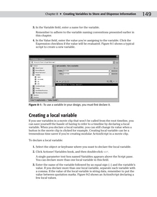 Chapter 8 ✦ Creating Variables to Store and Dispense Information          149

   3. In the Variable field, enter a name for the variable.
      Remember to adhere to the variable naming conventions presented earlier in
      this chapter.
   4. In the Value field, enter the value you’re assigning to the variable. Click the
      Expression checkbox if the value will be evaluated. Figure 8-1 shows a typical
      script to create a new variable.




Figure 8-1: To use a variable in your design, you must first declare it.



Creating a local variable
If you use variables in a movie clip that won’t be called from the root timeline, you
can save yourself the hassle of having to refer to a timeline by declaring a local
variable. When you declare a local variable, you can still change its value when a
button in the movie clip is clicked for example. Creating local variable can be a
tremendous time saver if you’re creating modular ActionScript in a movie clip.

To declare a local variable:

   1. Select the object or keyframe where you want to declare the local variable.
   2. Click Actions➪Variables book, and then double-click var.
      A single parameter text box named Variables appears above the Script pane.
      You can declare more than one local variable in this field.
   3. Enter the name of the variable followed by an equal sign (=) and the variable’s
      value. If you declare more than one local variable, separate each variable with
      a comma. If the value of the local variable is string data, remember to put the
      value between quotation marks. Figure 8-2 shows an ActionScript declaring a
      few local values.
 