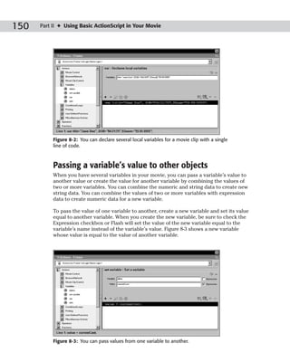150   Part II ✦ Using Basic ActionScript in Your Movie




           Figure 8-2: You can declare several local variables for a movie clip with a single
           line of code.



           Passing a variable’s value to other objects
           When you have several variables in your movie, you can pass a variable’s value to
           another value or create the value for another variable by combining the values of
           two or more variables. You can combine the numeric and string data to create new
           string data. You can combine the values of two or more variables with expression
           data to create numeric data for a new variable.

           To pass the value of one variable to another, create a new variable and set its value
           equal to another variable. When you create the new variable, be sure to check the
           Expression checkbox or Flash will set the value of the new variable equal to the
           variable’s name instead of the variable’s value. Figure 8-3 shows a new variable
           whose value is equal to the value of another variable.




           Figure 8-3: You can pass values from one variable to another.
 