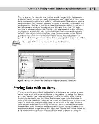Chapter 8 ✦ Creating Variables to Store and Dispense Information              151

       You can also set the value of a new variable equal to two variables that contain
       string literal data. You can use this to personalize a user’s experience. Users enter
       their names in an input text box, and you create a new variable to display a user’s
       name combined with a greeting message, as shown in Figure 8-4. Again notice that
       the Expression checkbox is checked. If you’re combining string literal data with a
       variable as in this example, add a space after the string literal data (the word
       Welcome in this example) and the variable’s contents are correctly spaced when
       displayed in a dynamic text box. If you combine two variables with string literal
       data and need to place punctuation or a space between the two values, add the
       punctuation or space between the two variable names. Be sure to enclose the
       punctuation between quotation marks so it displays properly in a dynamic text box.

Cross-       The subject of dynamic and input text is covered in Chapter 11.
Reference




       Figure 8-4: You can combine the contents of variables with string literal data.



 Storing Data with an Array
       When you need to store a lot of similar data for a design you are creating, you can
       use an array. An array is like a variable due to the fact that both store data. When
       you create an array, you can store many pieces of data. An array is like a neatly
       organized file folder in your file cabinet. For example, if you use a file drawer for
       client proposals, you create a folder for each client and arrange them in alphabetical
       order. To follow this analogy a step further, the file drawer is the array, and each
       client folder is an element in the array. Within each folder is all of the information
       related to that client. When you need the information, you simply pluck the folder
       from the file drawer. Arrays are like that. If you were to store your clients’ names in a
       Flash movie, you could create a variable for each client, as shown in Listing 8-6.
 
