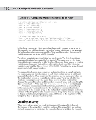 152   Part II ✦ Using Basic ActionScript in Your Movie




             Listing 8-6: Comparing Multiple Variables to an Array
           // creating individual variables for each client
           client1 = “Acme Enterprises”;
           client2 = “ABC Engineering”;
           client3 = “Collage Computers”;
           client4 = “Laxon Enterprises”;
           client5 = “Smith Auto-bionics”;
           client6 = “Zanadu Xylophones”;

           // Storing client names in an array
           clients = new Array(“Acme Enterprises”,”ABC Engineering”,”Collage
           Computers”,”Laxon Enterprises”,”Smith Enterprises”,”Zanadu Xylophones”);




           In the above example, six client names have been neatly grouped in one array. In
           this example, you still have to enter each client’s name into the array but you save
           the bother of creating numerous variables. What would you rather do — create 50
           variables or create one array with 50 elements?

           The clients array in the previous listing has six elements. The first element in an
           array’s position (also known as offset), is always 0. When you need to refer to an
           element in the array, you refer to it by its offset. Therefore, if you wanted to create a
           variable named customer that retrieves information about your third client, the
           variable would look like this: customer=clients[2]. Notice that the array element
           is surrounded with square brackets.

           You can use the elements from two arrays and combine them in a single variable.
           For example, you can store the names of each client contact person in a different
           array called contacts. When you create the array, you use the same array offset for
           the client contact person as you did in the clients array. The array offset for the
           client and contact person are the same. If you need to create a variable that
           displays the name of the client and the contact person, it would look something like
           this: custContact = “The CEO for “+clients[2]+ “ is “ + contacts[2]
           +”.”. When you cross reference different arrays, this is known as cross indexing.
           In the example above, each element for the clients array corresponds with the
           same element in the contacts array. In the custContact variable example, notice the
           addition of the string literal data. You can combine string literal data and array data
           to display just about anything in your designs. At the end of the chapter, you’ll be
           using array data to generate random quotes.


           Creating an array
           When you create an array, you create an instance of the Array object. You set
           the instance of the Array object equal to a variable. The Array object has various
           methods you can use to manipulate the contents of an array and join the contents
 