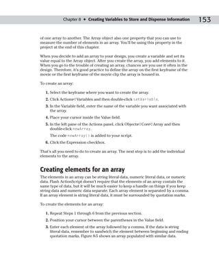 Chapter 8 ✦ Creating Variables to Store and Dispense Information            153

of one array to another. The Array object also one property that you can use to
measure the number of elements in an array. You’ll be using this property in the
project at the end of this chapter.

When you decide to add an array to your design, you create a variable and set its
value equal to the Array object. After you create the array, you add elements to it.
When you go to the trouble of creating an array, chances are you use it often in the
design. Therefore, it’s good practice to define the array on the first keyframe of the
movie or the first keyframe of the movie clip the array is housed in.

To create an array:

   1. Select the keyframe where you want to create the array.
   2. Click Actions➪Variables and then double-click setVariable.
   3. In the Variable field, enter the name of the variable you want associated with
      the array.
   4. Place your cursor inside the Value field.
   5. In the left pane of the Actions panel, click Objects➪Core➪Array and then
      double-click newArray.
     The code newArray() is added to your script.
   6. Click the Expression checkbox.

That’s all you need to do to create an array. The next step is to add the individual
elements to the array.


Creating elements for an array
The elements in an array can be string literal data, numeric literal data, or numeric
data. Flash ActionScript doesn’t require that the elements of an array contain the
same type of data, but it will be much easier to keep a handle on things if you keep
string data and numeric data separate. Each array element is separated by a comma.
If an array element is string literal data, it must be surrounded by quotation marks.

To create the elements for an array:

   1. Repeat Steps 1 through 6 from the previous section.
   2. Position your cursor between the parentheses in the Value field.
   3. Enter each element of the array followed by a comma. If the data is string
      literal data, remember to sandwich the element between beginning and ending
      quotation marks. Figure 8-5 shows an array populated with similar data.
 