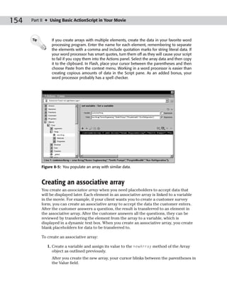 154   Part II ✦ Using Basic ActionScript in Your Movie



      Tip        If you create arrays with multiple elements, create the data in your favorite word
                 processing program. Enter the name for each element, remembering to separate
                 the elements with a comma and include quotation marks for string literal data. If
                 your word processor has smart quotes, turn them off as they will cause your script
                 to fail if you copy them into the Actions panel. Select the array data and then copy
                 it to the clipboard. In Flash, place your cursor between the parentheses and then
                 choose Paste from the context menu. Working in a word processor is easier than
                 creating copious amounts of data in the Script pane. As an added bonus, your
                 word processor probably has a spell checker.




            Figure 8-5: You populate an array with similar data.



            Creating an associative array
            You create an associative array when you need placeholders to accept data that
            will be displayed later. Each element in an associative array is linked to a variable
            in the movie. For example, if your client wants you to create a customer survey
            form, you can create an associative array to accept the data the customer enters.
            After the customer answers a question, the result is transferred to an element in
            the associative array. After the customer answers all the questions, they can be
            reviewed by transferring the element from the array to a variable, which is
            displayed in a dynamic text box. When you create an associative array, you create
            blank placeholders for data to be transferred to.

            To create an associative array:

               1. Create a variable and assign its value to the newArray method of the Array
                  object as outlined previously.
                 After you create the new array, your cursor blinks between the parentheses in
                 the Value field.
 