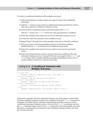 Chapter 8 ✦ Creating Variables to Store and Dispense Information             157

To create a conditional statement with multiple outcomes:

   1. Select the keyframe or object where you want to create the conditional
      statement.
   2. Add the if action to your script as outlined previously and add the actions
      that occur when the condition evaluates as true.
   3. Click Actions➪Conditions/Loops and then double-click elseif.
     Like the if action, the elseif action has only one parameter: Condition.
   4. Enter the condition that must be true for the associated action to occur.
   5. Create the code that executes if the condition is true.
   6. Repeat Steps 3 through 6 for other possible outcomes to the first condition.
   7. When you arrive at the final possible outcome for the first condition,
      double-click the else action from the Conditions/Loops book.
   8. Enter the condition that must be true in order to execute the associated
      action.
   9. Enter the actions that you want to execute when the condition in the else
      statement evaluates as true. Listing 8-10 shows an example of the elseif and
      else actions used to display different messages depending on how well or
      poorly a player scored on a current events quiz.


  Listing 8-10: A Conditional Statement with
                Multiple Outcomes
if (score <70) {
     message =”Take out a subscript to your local paper.” ;
} else if (score<=79) {
     message = “Not bad, but you can do better.”;
} else if (score<=89) {
     message = “Well done. You keep up with the news.”;
} else if (score<=99) {
     message = “Excellent.You know your current events.”;
} else {
     message =”Congratulations. You achieved a perfect score.” ;
}




In the above example, the first statement checks to see if the player scored below
70. If the condition evaluates as false, the condition in the first elseif statement is
evaluated. The Flash Player continues evaluating the possible outcomes until a
conditional statement evaluates as true. If none of the elseif statements are true,
the else statement takes control. The else statement is the last possible outcome;
therefore, no parameters are required. If all conditions evaluate as false, the next
line of code executes.
 