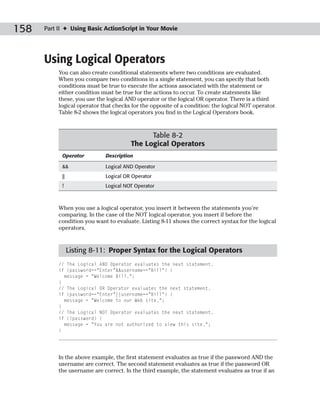 158   Part II ✦ Using Basic ActionScript in Your Movie




      Using Logical Operators
           You can also create conditional statements where two conditions are evaluated.
           When you compare two conditions in a single statement, you can specify that both
           conditions must be true to execute the actions associated with the statement or
           either condition must be true for the actions to occur. To create statements like
           these, you use the logical AND operator or the logical OR operator. There is a third
           logical operator that checks for the opposite of a condition: the logical NOT operator.
           Table 8-2 shows the logical operators you find in the Logical Operators book.



                                             Table 8-2
                                       The Logical Operators
            Operator         Description

            &&               Logical AND Operator
            ||               Logical OR Operator
            !                Logical NOT Operator



           When you use a logical operator, you insert it between the statements you’re
           comparing. In the case of the NOT logical operator, you insert if before the
           condition you want to evaluate. Listing 8-11 shows the correct syntax for the logical
           operators.


                 Listing 8-11: Proper Syntax for the Logical Operators
           // The Logical AND Operator evaluates the next statement.
           if (password==”Enter”&&username==”Bill”) {
             message = “Welcome Bill.”;
           }
           // The Logical OR Operator evaluates the next statement.
           if (password==”Enter”||username==”Bill”) {
             message = “Welcome to our Web site.”;
           }
           // The Logical NOT Operator evaluates the next statement.
           if (!password) {
             message = “You are not authorized to view this site.”;
           }




           In the above example, the first statement evaluates as true if the password AND the
           username are correct. The second statement evaluates as true if the password OR
           the username are correct. In the third example, the statement evaluates as true if an
 