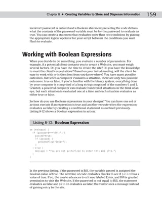 Chapter 8 ✦ Creating Variables to Store and Dispense Information            159

  incorrect password is entered and a Boolean statement preceding the code defines
  what the contents of the password variable must be for the password to evaluate as
  true. You can create a statement that evaluates more than two conditions by placing
  the appropriate logical operator for your script between the conditions you want
  Flash to evaluate.



Working with Boolean Expressions
  When you decide to do something, you evaluate a number of parameters. For
  example, if a potential client contacts you to create a Web site, you must weigh
  several factors. Do you have the time to create the site? Do you have the knowledge
  to meet the client’s expectations? Based on your initial meeting, will the client be
  easy to work with or is the client from you-know-where? You have many possible
  outcomes, but when a computer evaluates a situation, there are only two possible
  outcomes: true or false. If you’re familiar with the binary system, everything done
  by your computer is comprised of a long string composed of the numbers 0 and 1.
  Granted, a powerful computer can evaluate hundred of situations in the blink of an
  eye, but each situation is evaluated one at a time and each situation evaluates as
  either true or false.

  So how do you use Boolean expressions in your designs? You can have one set of
  actions execute if an expression is true and another execute when the expression
  evaluates as false by creating a conditional statement as outlined previously.
  Listing 8-12 shows a Boolean expression in action.


    Listing 8-12: Boolean Expression
  on (release) {
    if (password===”Bill”) {
      passed=true;
      if (passed) {
        gotoAndPlay(“Enter”);
      }
    } else {
      message = “You are not authorized to enter this Web site.”;
    }
  }




  In the previous listing, if the password is Bill, the variable passed is assigned the
  Boolean value of true. The next line of code evaluates checks to see if passed has a
  value of true. If so, the movie advances to a frame labeled Enter, and Bill is granted
  permission to visit the Web site. If the password is not equal to Bill, the statement
  evaluates as false and passed evaluates as false; the visitor sees a message instead
  of gaining entry to the site.
 