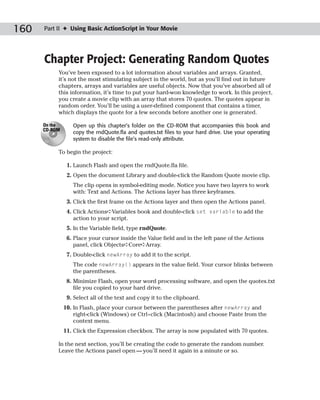 160   Part II ✦ Using Basic ActionScript in Your Movie




      Chapter Project: Generating Random Quotes
           You’ve been exposed to a lot information about variables and arrays. Granted,
           it’s not the most stimulating subject in the world, but as you’ll find out in future
           chapters, arrays and variables are useful objects. Now that you’ve absorbed all of
           this information, it’s time to put your hard-won knowledge to work. In this project,
           you create a movie clip with an array that stores 70 quotes. The quotes appear in
           random order. You’ll be using a user-defined component that contains a timer,
           which displays the quote for a few seconds before another one is generated.

      On the      Open up this chapter’s folder on the CD-ROM that accompanies this book and
      CD-ROM
                  copy the rndQuote.fla and quotes.txt files to your hard drive. Use your operating
                  system to disable the file’s read-only attribute.

           To begin the project:

                1. Launch Flash and open the rndQuote.fla file.
                2. Open the document Library and double-click the Random Quote movie clip.
                  The clip opens in symbol-editing mode. Notice you have two layers to work
                  with: Text and Actions. The Actions layer has three keyframes.
                3. Click the first frame on the Actions layer and then open the Actions panel.
                4. Click Actions➪Variables book and double-click set variable to add the
                   action to your script.
                5. In the Variable field, type rndQuote.
                6. Place your cursor inside the Value field and in the left pane of the Actions
                   panel, click Objects➪Core➪Array.
                7. Double-click newArray to add it to the script.
                  The code newArray() appears in the value field. Your cursor blinks between
                  the parentheses.
                8. Minimize Flash, open your word processing software, and open the quotes.txt
                   file you copied to your hard drive.
                9. Select all of the text and copy it to the clipboard.
               10. In Flash, place your cursor between the parentheses after newArray and
                   right-click (Windows) or Ctrl+click (Macintosh) and choose Paste from the
                   context menu.
               11. Click the Expression checkbox. The array is now populated with 70 quotes.

           In the next section, you’ll be creating the code to generate the random number.
           Leave the Actions panel open — you’ll need it again in a minute or so.
 