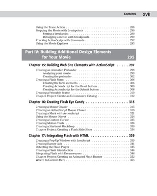 Contents          xvii

      Using the Trace Action . . . . . . . . . . . .   .   .   .   .   .   .   .   .   .   .   .   .   .   .   .   .   .   .   288
      Stopping the Movie with Breakpoints . . .        .   .   .   .   .   .   .   .   .   .   .   .   .   .   .   .   .   .   290
           Setting a breakpoint . . . . . . . . . .    .   .   .   .   .   .   .   .   .   .   .   .   .   .   .   .   .   .   290
           Debugging a movie with breakpoints          .   .   .   .   .   .   .   .   .   .   .   .   .   .   .   .   .   .   290
      Tracking ActionScript with Comments . . .        .   .   .   .   .   .   .   .   .   .   .   .   .   .   .   .   .   .   292
      Using the Movie Explorer . . . . . . . . . .     .   .   .   .   .   .   .   .   .   .   .   .   .   .   .   .   .   .   293


Part IV: Building Additional Design Elements
          for Your Movie                                                                                                   295
 Chapter 15: Building Web Site Elements with ActionScript . . . . . 297
      Creating an Animated Preloader . . . . . . . . . .               .   .   .   .   .   .   .   .   .   .   .   .   .   .   298
           Analyzing your movie . . . . . . . . . . . . .              .   .   .   .   .   .   .   .   .   .   .   .   .   .   299
           Creating the preloader . . . . . . . . . . . . .            .   .   .   .   .   .   .   .   .   .   .   .   .   .   302
      Creating a Flash Form . . . . . . . . . . . . . . . .            .   .   .   .   .   .   .   .   .   .   .   .   .   .   306
           Creating the form elements . . . . . . . . . .              .   .   .   .   .   .   .   .   .   .   .   .   .   .   306
           Creating ActionScript for the Reset button .                .   .   .   .   .   .   .   .   .   .   .   .   .   .   308
           Creating ActionScript for the Submit button                 .   .   .   .   .   .   .   .   .   .   .   .   .   .   308
      Creating a Printable Frame . . . . . . . . . . . . .             .   .   .   .   .   .   .   .   .   .   .   .   .   .   310
      Chapter Project: Create an E-Commerce Catalog .                  .   .   .   .   .   .   .   .   .   .   .   .   .   .   312

 Chapter 16: Creating Flash Eye Candy . . . . . . . . . . . . . . . . . . 315
      Creating a Mouse Chaser . . . . . . . . . . .        .   .   .   .   .   .   .   .   .   .   .   .   .   .   .   .   .   315
      Creating an ActionScript Mouse Chaser . . .          .   .   .   .   .   .   .   .   .   .   .   .   .   .   .   .   .   318
      Creating a Mask with ActionScript . . . . . .        .   .   .   .   .   .   .   .   .   .   .   .   .   .   .   .   .   321
      Using the Mouse Object . . . . . . . . . . . .       .   .   .   .   .   .   .   .   .   .   .   .   .   .   .   .   .   324
      Creating a Custom Cursor . . . . . . . . . . .       .   .   .   .   .   .   .   .   .   .   .   .   .   .   .   .   .   325
      Creating Motion Trails . . . . . . . . . . . . .     .   .   .   .   .   .   .   .   .   .   .   .   .   .   .   .   .   326
      Creating a Starburst Backdrop . . . . . . . .        .   .   .   .   .   .   .   .   .   .   .   .   .   .   .   .   .   330
      Chapter Project: Creating a Flash Slide Show         .   .   .   .   .   .   .   .   .   .   .   .   .   .   .   .   .   334

 Chapter 17: Integrating Flash with HTML . . . . . . . . . . . . . . . . 339
      Creating a Pop-Up Window with JavaScript . . . . . .                     .   .   .   .   .   .   .   .   .   .   .   .   339
      Creating Banner Ads . . . . . . . . . . . . . . . . . . .                .   .   .   .   .   .   .   .   .   .   .   .   341
      Detecting the Flash Player . . . . . . . . . . . . . . . .               .   .   .   .   .   .   .   .   .   .   .   .   345
      Creating a Flash Introduction . . . . . . . . . . . . . .                .   .   .   .   .   .   .   .   .   .   .   .   346
      Integrating Flash with Dreamweaver . . . . . . . . . .                   .   .   .   .   .   .   .   .   .   .   .   .   348
      Chapter Project: Creating an Animated Flash Banner                       .   .   .   .   .   .   .   .   .   .   .   .   352
      Where to Go from Here . . . . . . . . . . . . . . . . . .                .   .   .   .   .   .   .   .   .   .   .   .   355
 