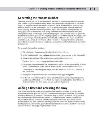 Chapter 8 ✦ Creating Variables to Store and Dispense Information             161

Generating the random number
Now that you’ve got the array populated, it’s time to generate the random number
that plucks a quote from the array. When you use the random method of the Math
object, it generates a random value between 0 and 1. You could just multiply the
random method of the math object by 70 to generate a quote, but that wouldn’t
leave you any room for future expansion. If you add or delete elements from an
array, you have to remember how many elements are currently in the array and
change the script accordingly. Instead of relying on a set numeric value to generate
the random number, you use the length property of the Array object. When you add
this to your script, Flash checks the array length and knows the exact number of
elements in the array. In the future, when you add or subtract elements from the
array, Flash evaluates the array length and knows the number of elements currently
in the array.

To generate the random number:

   1. Click Actions➪Variables and double-click setVariables.
   2. In the Variable field, type rndNum and then place your cursor in the Value field.
   3. Click Objects➪Core➪Math➪Methods and double-click round.
     The text Math.round() appears in the Value field.
   4. Place your cursor between the parentheses, and in the left pane of the Actions
      panel, Click Objects➪Core➪Math➪Methods and then double-click random.
     The method is added to your script, and the text Math.random() appears in
     the Value field.
   5. Place your cursor between the parentheses and type rndQuote.
   6. In the left pane of the Actions panel, click Objects➪Core➪Array➪Properties
      and then double-click length. Click the Expression checkbox. Your finished
      ActionScript for the first frame should look like Figure 8-6.


Adding a timer and accessing the array
The first frame of the movie generates the first random number. In the second
frame of the movie, you use the first random number to pluck the first quote from
the array. However, if you don’t have some way to pause the movie, the quote will
be visible only for a fraction of a second — one-twelfth of a second to be exact,
which is the amount of time it takes to reach the next frame. You could add 36
frames before the next keyframe, which pauses the movie for three seconds before
the keyframe’s ActionScript generates the next random number, but there’s a much
easier way to do it using a programmable timer.
 
