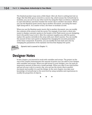 164    Part II ✦ Using Basic ActionScript in Your Movie



             The finished product may seem a little bland. After all, there’s nothing but text on
             Stage. But this little gem is stored in a movie clip, which means the ActionScript is
             modular, you can use it in any other movie by using the Open as Library command
             to open this library and then transfer the movie clip to another document. When
             you use the Random quote movie clip in another document, you bring the timer
             right along with it. As a matter of fact, the timer is modular as well.

             When you use the Random quote movie clip in another document, you can modify
             the contents of the array to suit the movie. For example, if you have a client who
             wants to display customer quotes in the header of the Flash movie you are designing,
             here’s the perfect way to do it. After the customer supplies you with the quotes,
             replace the quotes currently in the array with your client’s quotes. You can modify
             the amount of time each quote is displayed by changing the seconds parameter
             of the timer component. If need be, you can modify the font style and color by
             changing the parameters of the dynamic text box that displays the quote.

      Cross-      Dynamic text is covered in Chapter 11.
      Reference




       Designer Notes
             In this chapter, you learned to work with variables and arrays. The project at the
             end of the chapter demonstrates the amount of power you can add to your designs
             with variables and arrays. When you add arrays to your designs, you can pack an
             impressive amount of data into a small package. When you take it one step further
             and put all your code in a movie clip, you can use the movie clip in another
             document and modify it to suit the design. In the next chapter, you take your
             knowledge of ActionScript to the next level by using variables and expressions to
             modify the properties of objects.

                                            ✦       ✦       ✦
 