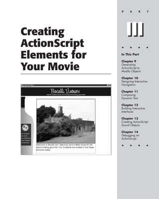 P      A       R       T




Creating           III
ActionScript   ✦      ✦      ✦        ✦


Elements for   In This Part

               Chapter 9

Your Movie     Generating
               ActionScript to
               Modify Objects

               Chapter 10
               Designing Interactive
               Navigation

               Chapter 11
               Composing
               Dynamic Text

               Chapter 12
               Building Interactive
               Interfaces

               Chapter 13
               Creating ActionScript
               Sound Objects

               Chapter 14
               Debugging an
               ActionScript

               ✦      ✦      ✦        ✦
 
