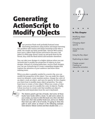 Generating
ActionScript to
                                                                                  9
                                                                               C H A P T E R




                                                                              ✦     ✦      ✦      ✦


Modify Objects                                                                In This Chapter

                                                                              Modifying object
                                                                              properties



       Y
                                                                              Changing object
              our previous Flash work probably featured some                  opacity
              interesting animations using motion and shape tweening.
       The problem with motion and shape tweening is that after a             Using the Color
       while, the results are fairly predictable. Veteran Web surfers         object
       have seen a zillion Flash movies and tend to become a bit
       jaded. If a Web page doesn’t jump up and grab them by the              Using the Key object
       throat, they click the Back button and meander elsewhere.
                                                                              Duplicating an object
       You can take your designs to a higher plateau when you use
       ActionScript to modify the properties of objects in your               Chapter project:
       designs. Instead of creating plain-Jane, me-too Flash designs,         Creating an
       you can use ActionScript to create compelling designs that             interactive animation
       capture the attention of your audience and leave them
       wanting more.
                                                                              ✦     ✦      ✦      ✦
       When you place a graphic symbol in a movie clip, you can
       modify the properties of the object. You can make the object
       move on demand, create random motion, change the color of
       an object, scale an object, and vary its opacity. In this chapter,
       you learn how to modify many object properties. You also
       learn how to create a Color object. When you create a Color
       object, you can use it to modify the color of objects. Finally,
       I show you how to create code that modifies an object’s
       properties with keystrokes from the user’s keyboard.

Note        The Actions panel’s got lots of books. And some of these
            books have books within a book. To add some actions to
            your scripts, you have to click this book icon, then click that
            book icon, then click another book icon, and so on. Rather
            than bore you with a lot of words, I’m going to show the
            path to each action as shown in the following example:
            Click Actions➪Movie Control and then double-click goto.
 