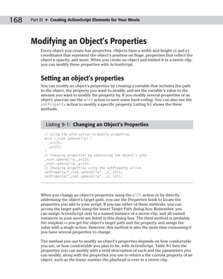 168   Part III ✦ Creating ActionScript Elements for Your Movie




      Modifying an Object’s Properties
           Every object you create has properties. Objects have a width and height (x and y)
           coordinates that represent the object’s position on Stage, properties that reflect the
           object’s opacity, and more. When you create an object and embed it in a movie clip,
           you can modify these properties with ActionScript.


           Setting an object’s properties
           You can modify an object’s properties by creating a variable that includes the path
           to the object, the property you want to modify, and set the variable’s value to the
           amount you want to modify the property by. If you modify several properties of an
           object, you can use the with action to save some hard coding. You can also use the
           setProperty action to modify a specific property. Listing 9-1 shows the three
           methods.


             Listing 9-1: Changing an Object’s Properties
             // Using the with action to modify properties
             with (_root.sphereClip) {
               _x=125;
               _y=125;
             }
             // Changing properties by addressing the object’s path
             _root.sphereClip._x=125;
             _root.sphereClip._y=125;
             // Changing properties using the setProperty action
             setProperty(“_root.sphereClip”, _x, 125);
             setProperty(“_root.sphereClip”, _y, 125);




           When you change an object’s properties using the with action or by directly
           addressing the object’s target path, you use the Properties book to locate the
           properties you add to your script. If you use either of these methods, you can
           access the target path using the Insert Target Path dialog box. Remember, you
           can assign ActionScript only to a named instance of a movie clip, and all named
           instances in your movie are listed in this dialog box. The third method is probably
           the simplest — you get the object’s target path and the property and assign the
           value with a single action. However, this method is also the most time consuming if
           you have several properties to change.

           The method you use to modify an object’s properties depends on how comfortable
           you are, or how comfortable you plan to be, with ActionScript. Table 9-1 lists the
           properties you can modify with a brief description of each and the parameters you
           can modify, along with the properties you use to return a the current property of an
           object, such as the frame number the playhead is over in a movie clip.
 