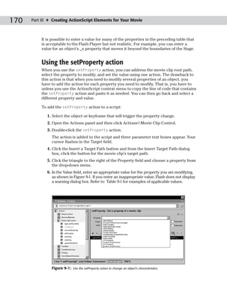 170   Part III ✦ Creating ActionScript Elements for Your Movie



           It is possible to enter a value for many of the properties in the preceding table that
           is acceptable to the Flash Player but not realistic. For example, you can enter a
           value for an object’s _x property that moves it beyond the boundaries of the Stage.


           Using the setProperty action
           When you use the setProperty action, you can address the movie clip root path,
           select the property to modify, and set the value using one action. The drawback to
           this action is that when you need to modify several properties of an object, you
           have to add the action for each property you need to modify. That is, you have to
           unless you use the ActionScript context menu to copy the line of code that contains
           the setProperty action and paste it as needed. You can then go back and select a
           different property and value.

           To add the setProperty action to a script:

              1. Select the object or keyframe that will trigger the property change.
              2. Open the Actions panel and then click Actions➪Movie Clip Control.
              3. Double-click the setProperty action.
                The action is added to the script and three parameter text boxes appear. Your
                cursor flashes in the Target field.
              4. Click the Insert a Target Path button and from the Insert Target Path dialog
                 box, click the button for the movie clip’s target path.
              5. Click the triangle to the right of the Property field and choose a property from
                 the drop-down menu.
              6. In the Value field, enter an appropriate value for the property you are modifying,
                 as shown in Figure 9-1. If you enter an inappropriate value, Flash does not display
                 a warning dialog box. Refer to Table 9-1 for examples of applicable values.




                Figure 9-1:   Use the setProperty action to change an object’s characteristics.
 