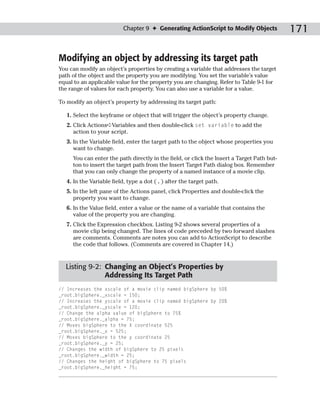 Chapter 9 ✦ Generating ActionScript to Modify Objects            171

Modifying an object by addressing its target path
You can modify an object’s properties by creating a variable that addresses the target
path of the object and the property you are modifying. You set the variable’s value
equal to an applicable value for the property you are changing. Refer to Table 9-1 for
the range of values for each property. You can also use a variable for a value.

To modify an object’s property by addressing its target path:

   1. Select the keyframe or object that will trigger the object’s property change.
   2. Click Actions➪Variables and then double-click set variable to add the
      action to your script.
   3. In the Variable field, enter the target path to the object whose properties you
      want to change.
     You can enter the path directly in the field, or click the Insert a Target Path but-
     ton to insert the target path from the Insert Target Path dialog box. Remember
     that you can only change the property of a named instance of a movie clip.
   4. In the Variable field, type a dot ( . ) after the target path.
   5. In the left pane of the Actions panel, click Properties and double-click the
      property you want to change.
   6. In the Value field, enter a value or the name of a variable that contains the
      value of the property you are changing.
   7. Click the Expression checkbox. Listing 9-2 shows several properties of a
      movie clip being changed. The lines of code preceded by two forward slashes
      are comments. Comments are notes you can add to ActionScript to describe
      the code that follows. (Comments are covered in Chapter 14.)



  Listing 9-2: Changing an Object’s Properties by
               Addressing Its Target Path
// Increases the xscale of a movie clip named bigSphere by 50%
_root.bigSphere._xscale = 150;
// Increases the yscale of a movie clip named bigSphere by 20%
_root.bigSphere._yscale = 120;
// Change the alpha value of bigSphere to 75%
_root.bigSphere._alpha = 75;
// Moves bigSphere to the X coordinate 525
_root.bigSphere._x = 525;
// Moves bigSphere to the y coordinate 25
_root.bigSphere._y = 25;
// Changes the width of bigSphere to 25 pixels
_root.bigSphere._width = 25;
// Changes the height of bigSphere to 75 pixels
_root.bigSphere._height = 75;
 