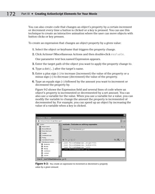 172   Part III ✦ Creating ActionScript Elements for Your Movie



           You can also create code that changes an object’s property by a certain increment
           or decrement every time a button is clicked or a key is pressed. You can use this
           technique to create an interactive animation where the user can move objects with
           button clicks or key presses.

           To create an expression that changes an object property by a given value:

              1. Select the object or keyframe that triggers the property change.
              2. Click Actions➪Miscellaneous Actions and then double-click evaluate.
                One parameter text box named Expression appears.
              3. Enter the target path of the object you want to apply the property change to.
              4. Type a dot ( . ) after the target’s name.
              5. Enter a plus sign (+) to increase (increment) the value of the property or a
                 minus sign (–) to decrease (decrement) the value of the property.
              6. Type an equals sign (=) followed by the amount you want to increment or
                 decrement the property by.
                Figure 9-2 shows the Expression field and several lines of code where an
                object’s property is incremented or decremented by a set amount. You can
                also use a variable for the value. When you use a variable for a value, you can
                modify the variable to change the amount the property is incremented of
                decremented by. For example, you can speed up an object by increasing the
                value of a variable when a key is clicked.




                Figure 9-2:   You create an expression to increment or decrement a property
                value by a given amount.
 